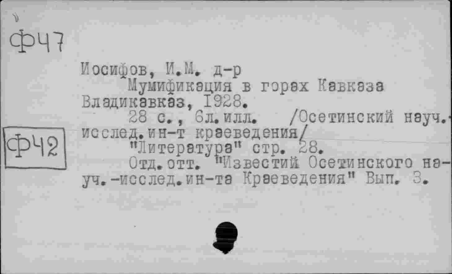 ﻿ФЧ7
Иосифов, И.М. д-р
Мумификация в горах Кавказа Владикавказ, 1928.
28 с., 8л.илл. /Осетинский науч.-исслед.ин-т краеведения/
"Литература” стр. 28.
Отд.отт. "Известий Осетинского науч.-исс лед. ин-та Краеведения" Вытт, 3.